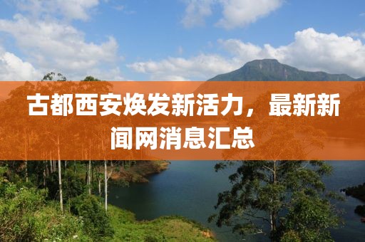 古都西安焕发新活力，最新新闻网消息汇总