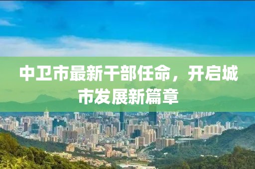 中卫市最新干部任命，开启城市发展新篇章