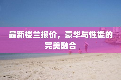 最新楼兰报价，豪华与性能的完美融合