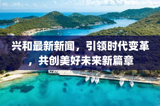 兴和最新新闻，引领时代变革，共创美好未来新篇章