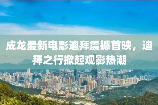 成龙最新电影迪拜震撼首映，迪拜之行掀起观影热潮