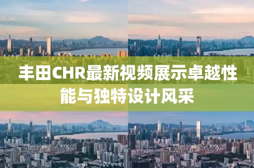 丰田CHR最新视频展示卓越性能与独特设计风采