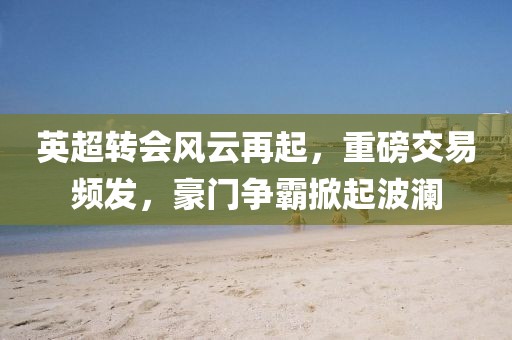 英超转会风云再起，重磅交易频发，豪门争霸掀起波澜