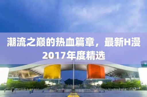 潮流之巅的热血篇章，最新H漫2017年度精选