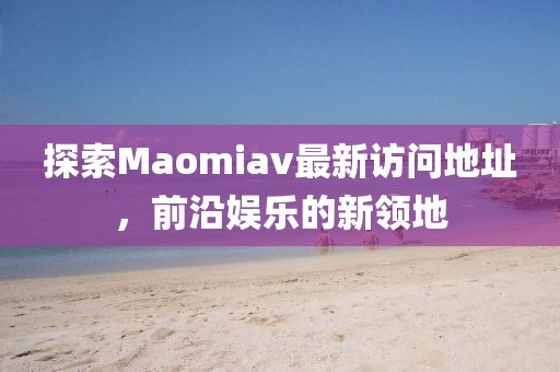 探索Maomiav最新访问地址，前沿娱乐的新领地