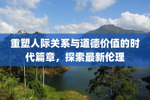 重塑人际关系与道德价值的时代篇章，探索最新伦理