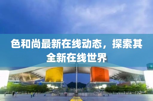 色和尚最新在线动态，探索其全新在线世界