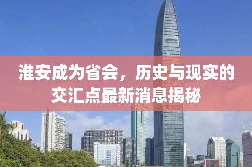 淮安成为省会，历史与现实的交汇点最新消息揭秘