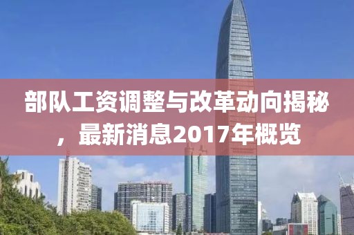 部队工资调整与改革动向揭秘，最新消息2017年概览