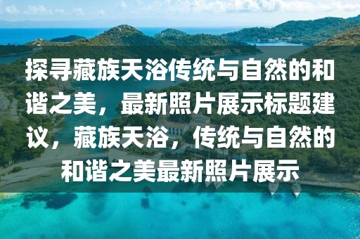 探寻藏族天浴传统与自然的和谐之美，最新照片展示标题建议，藏族天浴，传统与自然的和谐之美最新照片展示