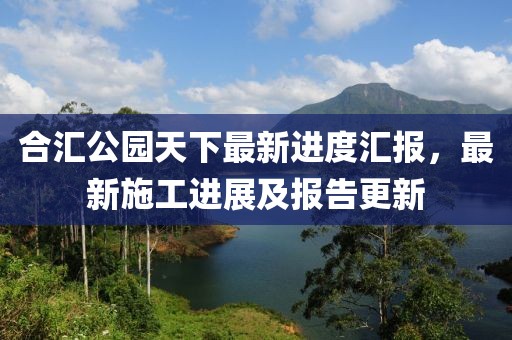 合汇公园天下最新进度汇报，最新施工进展及报告更新