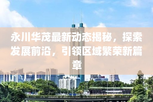 永川华茂最新动态揭秘，探索发展前沿，引领区域繁荣新篇章