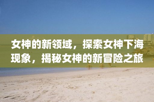 女神的新领域，探索女神下海现象，揭秘女神的新冒险之旅