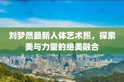 刘梦然最新人体艺术照，探索美与力量的绝美融合