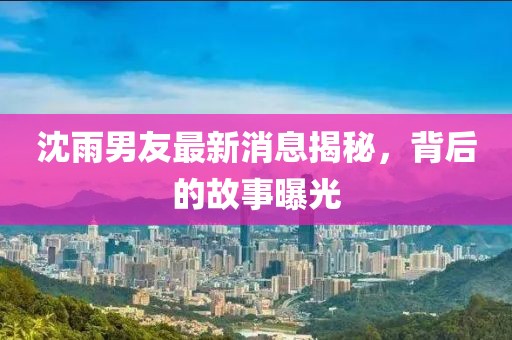 沈雨男友最新消息揭秘，背后的故事曝光