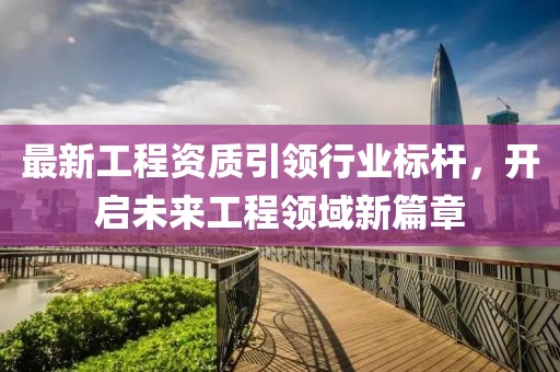 最新工程资质引领行业标杆，开启未来工程领域新篇章