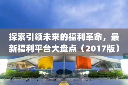 探索引领未来的福利革命，最新福利平台大盘点（2017版）
