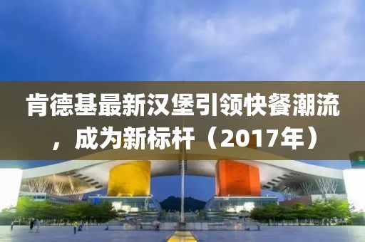 肯德基最新汉堡引领快餐潮流，成为新标杆（2017年）