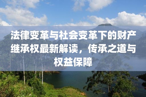 法律变革与社会变革下的财产继承权最新解读，传承之道与权益保障