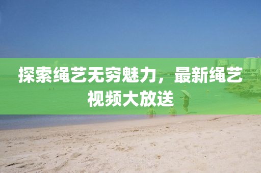 探索绳艺无穷魅力，最新绳艺视频大放送