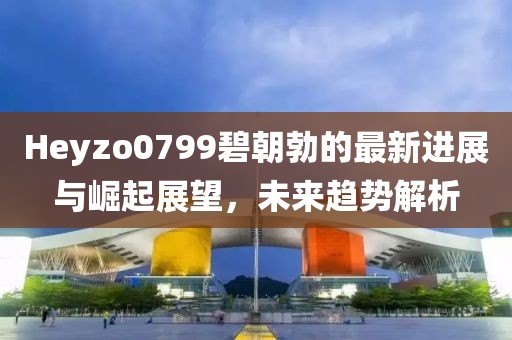 Heyzo0799碧朝勃的最新进展与崛起展望，未来趋势解析