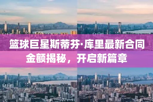 篮球巨星斯蒂芬·库里最新合同金额揭秘，开启新篇章