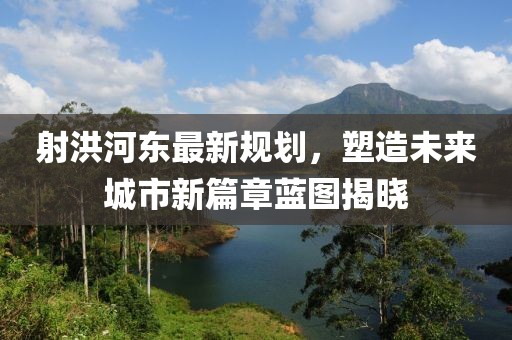 射洪河东最新规划，塑造未来城市新篇章蓝图揭晓