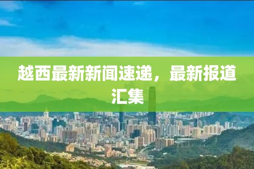越西最新新闻速递，最新报道汇集