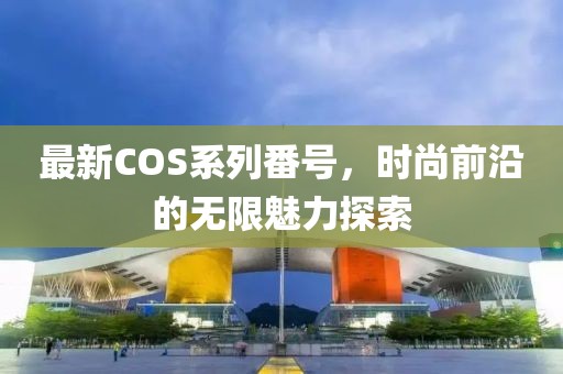 最新COS系列番号，时尚前沿的无限魅力探索