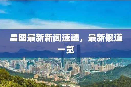 昌图最新新闻速递，最新报道一览