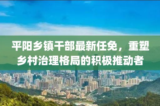 平阳乡镇干部最新任免，重塑乡村治理格局的积极推动者