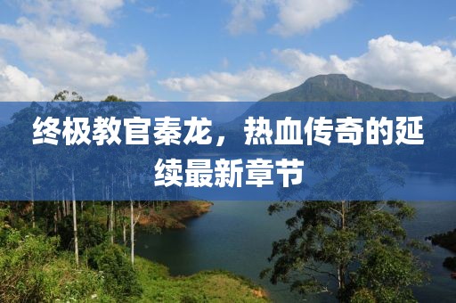终极教官秦龙，热血传奇的延续最新章节