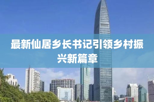 最新仙居乡长书记引领乡村振兴新篇章
