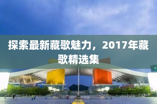 探索最新藏歌魅力，2017年藏歌精选集