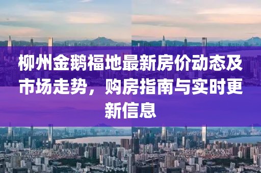 柳州金鹅福地最新房价动态及市场走势，购房指南与实时更新信息