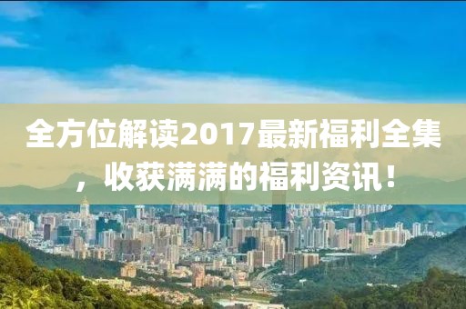全方位解读2017最新福利全集，收获满满的福利资讯！