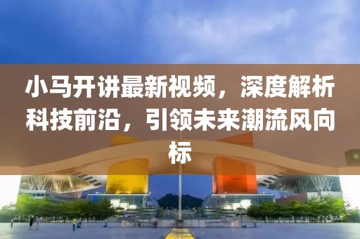 小马开讲最新视频，深度解析科技前沿，引领未来潮流风向标