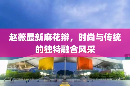 赵薇最新麻花辫，时尚与传统的独特融合风采