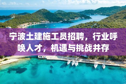 宁波土建施工员招聘，行业呼唤人才，机遇与挑战并存