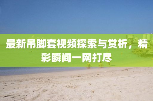 最新吊脚套视频探索与赏析，精彩瞬间一网打尽