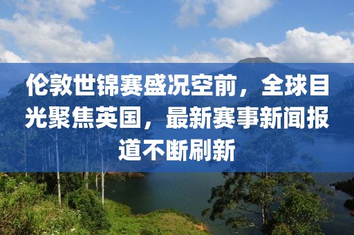 伦敦世锦赛盛况空前，全球目光聚焦英国，最新赛事新闻报道不断刷新