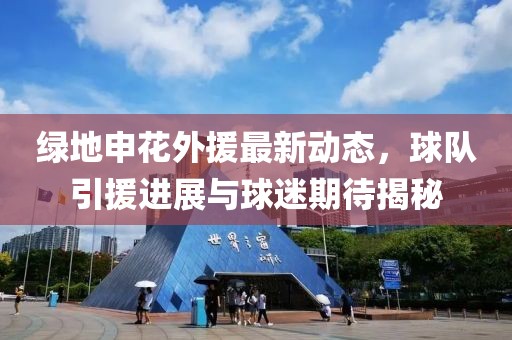 绿地申花外援最新动态，球队引援进展与球迷期待揭秘