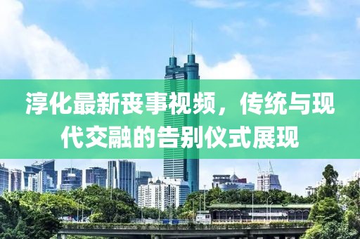 淳化最新丧事视频，传统与现代交融的告别仪式展现