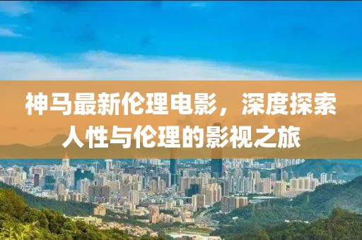 神马最新伦理电影，深度探索人性与伦理的影视之旅