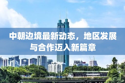 中朝边境最新动态，地区发展与合作迈入新篇章