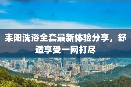 耒阳洗浴全套最新体验分享，舒适享受一网打尽