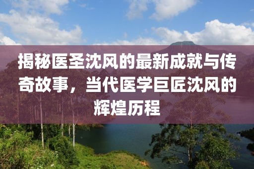 揭秘医圣沈风的最新成就与传奇故事，当代医学巨匠沈风的辉煌历程