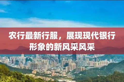 农行最新行服，展现现代银行形象的新风采风采