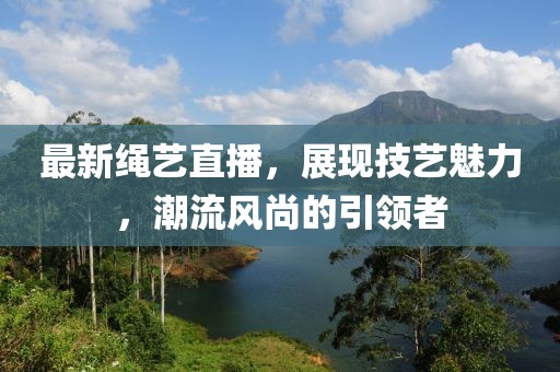 最新绳艺直播，展现技艺魅力，潮流风尚的引领者