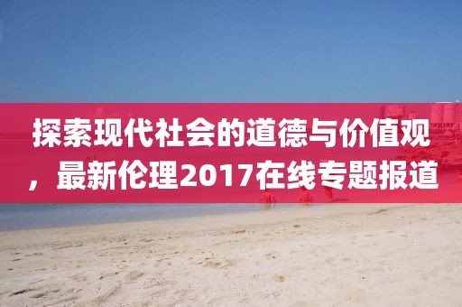 探索现代社会的道德与价值观，最新伦理2017在线专题报道